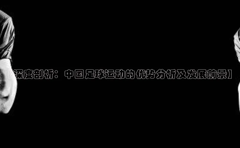 星欧娱乐平台官网入口宣亚国际【深度剖析：中国足球运动的优势分析及发展前景】