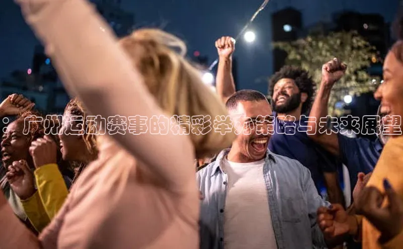 ：广州运动赛事的精彩举办策略与未来展望
