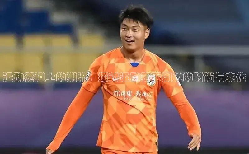 运动赛道上的潮流：探讨运动赛事周边的时尚与文化